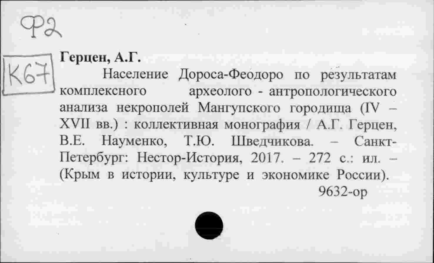 ﻿Герцен, А.Г.
Население Дороса-Феодоро по результатам комплексного археолого - антропологического анализа некрополей Мангупского городища (IV -XVII вв.) : коллективная монография / А.Г. Герцен, В.Е. Науменко, Т.Ю. Шведчикова. - Санкт-Петербург: Нестор-История, 2017. - 272 с.: ил. -(Крым в истории, культуре и экономике России).
9632-ор